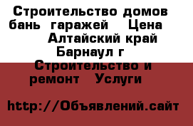 Строительство домов, бань, гаражей. › Цена ­ 100 - Алтайский край, Барнаул г. Строительство и ремонт » Услуги   